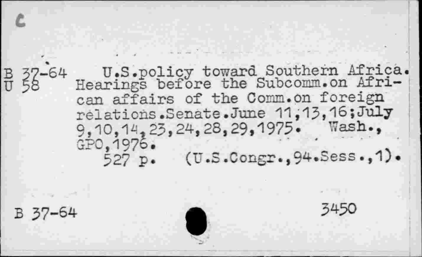 ﻿c
B 37-*64	U.S .policy toward Southern Africa.
U >o Hearings before the Subcomm.on African affairs of the Comm.on foreign relations.Senate.June 11,15,l6;July 9,10,14,25,24,28,29,1975« Wash., GP0,1976.	'
527 p. (U.S.Congr.,94«Sess.,1).
B 57-64	A	5^50
w